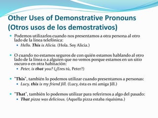 Other Uses of Demonstrative Pronouns 
(Otros usos de los demostrativos) 
 Podemos utilizarlos cuando nos presentamos a otra persona al otro 
lado de la línea telefónica: 
 Hello. This is Alicia. (Hola. Soy Alicia.) 
 O cuando no estamos seguros de con quién estamos hablando al otro 
lado de la línea o a alguien que no vemos porque estamos en un sitio 
oscuro o en otra habitación: 
 Peter, is that you? (¿Eres tú, Peter?) 
 "This", también lo podemos utilizar cuando presentamos a personas: 
 Lucy, this is my friend Jill. (Lucy, ésta es mi amiga Jill.) 
 "That", también lo podemos utilizar para referirnos a algo del pasado: 
 That pizza was delicious. (Aquella pizza estaba riquísima.) 
 