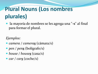 Plural Nouns (Los nombres 
plurales) 
 la mayoría de nombres se les agrega una "-s" al final 
para formar el plural. 
Ejemplos: 
 camera / cameras (cámara/s) 
 pen / pens (bolígrafo/s) 
 house / houses (casa/s) 
 car / cars (coche/s) 
 