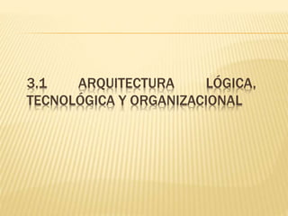 3.1 ARQUITECTURA LÓGICA, 
TECNOLÓGICA Y ORGANIZACIONAL 
 