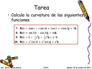 Tarea
• Calcula la curvatura de las siguientes
funciones
Ing. Álvaro Chávez Galavíz ITSTL sábado, 18 de octubre de 2014