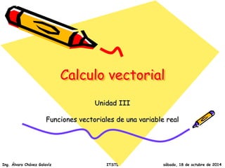 Calculo vectorial 
Unidad III 
Funciones vectoriales de una variable real 
Ing. Álvaro Chávez Galavíz ITSTL sábado, 18 de octubre de 2014 
 