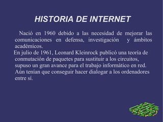HISTORIA DE INTERNET 
Nació en 1960 debido a las necesidad de mejorar las 
comunicaciones en defensa, investigación y ámbitos 
académicos. 
En julio de 1961, Leonard Kleinrock publicó una teoría de 
conmutación de paquetes para sustituir a los circuitos, 
supuso un gran avance para el trabajo informático en red. 
Aún tenían que conseguir hacer dialogar a los ordenadores 
entre sí. 
 