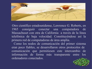 Otro científico estadounidense, Lawrence G. Roberts, en 
1965 consiguió conectar una computadora de 
Massachuset con otra de California a través de la línea 
telefónica de baja velocidad. Constituyéndose así la 
primera red de computadoras de área amplia. 
Como los nodos de comunicación del primer sistema 
eran poco fiables, se desarrollaron otros protocolos de 
comunicación que permitiesen este intercambio de 
información de forma más transparente entre los 
ordenadores conectados. 
 