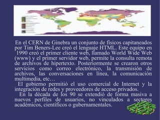 En el CERN de Ginebra un conjunto de físicos capitaneados 
por Tim Beners-Lee creó el lenguaje HTML. Este equipo en 
1990 creó el primer cliente web, llamado World Wide Web 
(www) y el primer servidor web, permite la consulta remota 
de archivos de hipertexto. Posteriormente se crearon otros 
servicios como correo electrónico, la transmisión de 
archivos, las conversaciones en línea, la comunicación 
multimedia, etc… 
El gobierno permitió el uso comercial de Internet y la 
integración de redes y proveedores de acceso privados. 
En la década de los 90 se extendió de forma masiva a 
nuevos perfiles de usuarios, no vinculados a sectores 
académicos, científicos o gubernamentales. 
 
