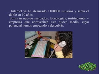 Internet ya ha alcanzado 1100000 usuarios y serán el 
doble en 10 años. 
Surgirán nuevos mercados, tecnologías, instituciones y 
empresas que aprovechen este nuevo medio, cuyo 
potencial hemos empezado a descubrir. 
 