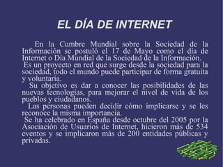 EL DÍA DE INTERNET 
En la Cumbre Mundial sobre la Sociedad de la 
Información se postuló el 17 de Mayo como el día de 
Internet o Día Mundial de la Sociedad de la Información. 
Es un proyecto en red que surge desde la sociedad para la 
sociedad, todo el mundo puede participar de forma gratuita 
y voluntaria. 
Su objetivo es dar a conocer las posibilidades de las 
nuevas tecnologías, para mejorar el nivel de vida de los 
pueblos y ciudadanos. 
Las personas pueden decidir cómo implicarse y se les 
reconoce la misma importancia. 
Se ha celebrado en España desde octubre del 2005 por la 
Asociación de Usuarios de Internet, hicieron más de 534 
eventos y se implicaron más de 200 entidades públicas y 
privadas. 
 
