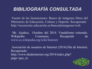 BIBILIOGRAFÍA CONSULTADA 
Fuente de las ilustraciones: Banco de imágenes libres del 
Ministerio de Educación, Cultura y Deporte. Recuperado: 
http://recursostic.educación.es/bancodeimagenes/web 
Mr. Ajedrez, Octubre del 2014. Vandalismo reiterado. 
Wikipedia Commons. Recuperdo de 
www.es.wikipedia.org/wiki/Internet 
Asociación de usuarios de Internet (2014).Día de Internet. 
Recuperado: 
http://www.diadeinternet.org/2014/index.php? 
page=que_es 
