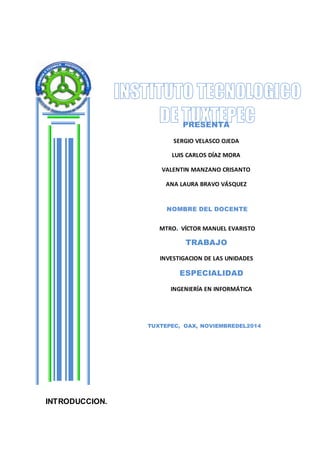 INTRODUCCION. 
PRESENTA 
SERGIO VELASCO OJEDA 
LUIS CARLOS DÍAZ MORA 
VALENTIN MANZANO CRISANTO 
ANA LAURA BRAVO VÁSQUEZ 
RODRIGO DIONICIO FELIPE 
NOMBRE DEL DOCENTE 
MTRO. VÍCTOR MANUEL EVARISTO 
TRABAJO 
SALINAS 
INVESTIGACION DE LAS UNIDADES 
ESPECIALIDAD 
INGENIERÍA EN INFORMÁTICA 
TUXTEPEC, OAX, NOVIEMBREDEL2014 
 