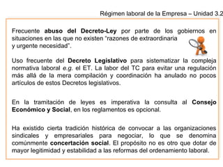 Régimen laboral de la Empresa – Unidad 3.2
Frecuente abuso del Decreto-Ley por parte de los gobiernos en
situaciones en las que no existen “razones de extraordinaria
y urgente necesidad”.
Uso frecuente del Decreto Legislativo para sistematizar la compleja
normativa laboral e.g. el ET. La labor del TC para evitar una regulación
más allá de la mera compilación y coordinación ha anulado no pocos
artículos de estos Decretos legislativos.
En la tramitación de leyes es imperativa la consulta al Consejo
Económico y Social, en los reglamentos es opcional.
Ha existido cierta tradición histórica de convocar a las organizaciones
sindicales y empresariales para negociar, lo que se denomina
comúnmente concertación social. El propósito no es otro que dotar de
mayor legitimidad y estabilidad a las reformas del ordenamiento laboral.
 