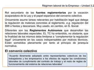 Régimen laboral de la Empresa – Unidad 3.2
Rol secundario de las fuentes reglamentarias por la vocación
acaparadora de la Ley y el papel expansivo del convenio colectivo.
Únicamente asume tareas relevantes por habilitación legal que delega
la regulación de materias concretas al reglamento. e.g. regulación del
SMI o fiestas y descansos. Muy usado, en cambio, en S. Social.
Diferentes son los Reglamentos Autónomos que desarrollan las
relaciones laborales especiales. EL TC ha entendido, no obstante, que
la finalidad de los mismos debe limitarse a “complementar la regulación
legal” únicamente en los casos indispensables por motivos técnicos.
Están sometidos plenamente por tanto al principio de jerarquía
normativa.
El convenio colectivo
“Acuerdo libremente adoptado entre representantes colectivos de los
trabajadores y los empresarios a los efectos de regular las condiciones
laborales de cumplimiento del contrato de trabajo y el resto de reglas de
funcionamiento del sistema de relaciones laborales”
 