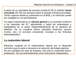 Régimen laboral de la Empresa – Unidad 3.2
A pesar de su naturaleza de acuerdo privado la CE le confiere fuerza
vinculante (37 CE) con primacía sobre el contrato individual de trabajo.
Tienen vigencia desde su publicación en el BOE y su infracción puede
ser castigada en vía administrativa.
Un rasgo fundamental es su eficacia general si se acuerdan conforme
a los requisitos del ET, aplicándose a todos los empresarios y
trabajadores de un sector independientemente de su situación de
afiliación. De no cumplirse dichos requisitos (mayorías, quorum
mínimo, etc.) el convenio únicamente vinculará a los firmantes
(extraestatutario).
La costumbre laboral
Influencia marginal en el ordenamiento laboral por el desarrollo
normativo que la suple e incorpora y la reducción del trabajo agrícola.
No son admitidos los usos de empresa, sino solo la “costumbre local y
profesional”. Se usa eminentemente como instrumento interpretativo.
 