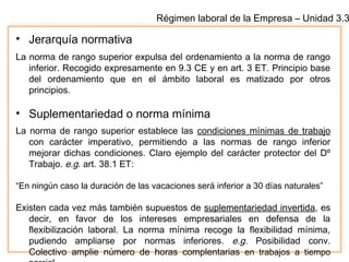 Régimen laboral de la Empresa – Unidad 3.3
• Jerarquía normativa
La norma de rango superior expulsa del ordenamiento a la norma de rango
inferior. Recogido expresamente en 9.3 CE y en art. 3 ET. Principio base
del ordenamiento que en el ámbito laboral es matizado por otros
principios.
• Suplementariedad o norma mínima
La norma de rango superior establece las condiciones mínimas de trabajo
con carácter imperativo, permitiendo a las normas de rango inferior
mejorar dichas condiciones. Claro ejemplo del carácter protector del Dº
Trabajo. e.g. art. 38.1 ET:
“En ningún caso la duración de las vacaciones será inferior a 30 días naturales”
Existen cada vez más también supuestos de suplementariedad invertida, es
decir, en favor de los intereses empresariales en defensa de la
flexibilización laboral. La norma mínima recoge la flexibilidad mínima,
pudiendo ampliarse por normas inferiores. e.g. Posibilidad conv.
Colectivo amplie número de horas complentarias en trabajos a tiempo
 