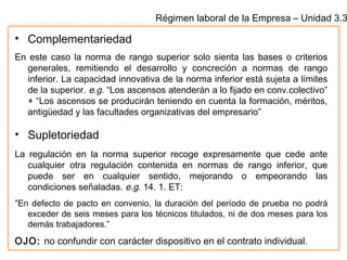 Régimen laboral de la Empresa – Unidad 3.3
• Complementariedad
En este caso la norma de rango superior solo sienta las bases o criterios
generales, remitiendo el desarrollo y concreción a normas de rango
inferior. La capacidad innovativa de la norma inferior está sujeta a límites
de la superior. e.g. “Los ascensos atenderán a lo fijado en conv.colectivo”
+ “Los ascensos se producirán teniendo en cuenta la formación, méritos,
antigüedad y las facultades organizativas del empresario”
• Supletoriedad
La regulación en la norma superior recoge expresamente que cede ante
cualquier otra regulación contenida en normas de rango inferior, que
puede ser en cualquier sentido, mejorando o empeorando las
condiciones señaladas. e.g. 14. 1. ET:
“En defecto de pacto en convenio, la duración del período de prueba no podrá
exceder de seis meses para los técnicos titulados, ni de dos meses para los
demás trabajadores.”
OJO: no confundir con carácter dispositivo en el contrato individual.
 