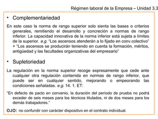 Régimen laboral de la Empresa – Unidad 3.3
• Complementariedad
En este caso la norma de rango superior solo sienta las bases o criterios
generales, remitiendo el desarrollo y concreción a normas de rango
inferior. La capacidad innovativa de la norma inferior está sujeta a límites
de la superior. e.g. “Los ascensos atenderán a lo fijado en conv.colectivo”
+ “Los ascensos se producirán teniendo en cuenta la formación, méritos,
antigüedad y las facultades organizativas del empresario”
• Supletoriedad
La regulación en la norma superior recoge expresamente que cede ante
cualquier otra regulación contenida en normas de rango inferior, que
puede ser en cualquier sentido, mejorando o empeorando las
condiciones señaladas. e.g. 14. 1. ET:
“En defecto de pacto en convenio, la duración del período de prueba no podrá
exceder de seis meses para los técnicos titulados, ni de dos meses para los
demás trabajadores.”
OJO: no confundir con carácter dispositivo en el contrato individual.
 
