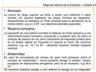 Régimen laboral de la Empresa – Unidad 3.3
• Remisión
La norma de rango superior se limita a prever una institución o darle
nombre, sin siquiera establecer las bases mínimas de regulación.
Generalmente se establece un límite temporal para la aprobación de la
norma inferior. e.g. art. 2 ET: Las relaciones laborales especiales
• Reserva normativa
La regulación de una materia concreta se atribuye de modo exclusivo a una
determinada fuente normativa, excluyendo a cualquier otra. Es típico el
principio de reserva de Ley como mecanismo de seguridad jurídica pero
en el ámbito laboral es frecuente la reserva en favor del convenio
colectivo. e.g. art. 15.1 b) ET - alteración duración contrato temporal
eventual
• Modernidad
En caso de concurrencia de normas de igual nivel jerárquico prima el
principio de modernidad – norma posterior deroga la anterior. Suelen
recogerse en disposiciones derogatoria, pero no es necesario. e.g. 86.4
ET:
“El convenio colectivo sucede a uno anterior lo deroga en su integridad”
 