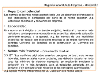 Régimen laboral de la Empresa – Unidad 3.3
• Reparto competencial
Las normas de idéntico rango asumen cada una un contenido diferenciado lo
que imposibilita la derogación por parte de la norma posterior. e.g.
Convenios sectoriales y convenios de empresa.
• Especialidad
Una norma está dirigida a un ámbito subjetivo, territorial o sectorial más
reducido o contempla una regulación más específica, siendo de aplicación
preferente respecto a la general. e.g. las normas de una modalidad
específica de trabajo son especiales respecto a las reglas comunes del
contrato; Convenio del comercio en la construcción vs. Convenio del
comercio.
• Norma más favorable – Con carácter residual
3.3. ET: “Los conflictos originados entre los preceptos de dos o más normas
laborales, tanto estatales como pactadas, que deberán respetar en todo
caso los mínimos de derecho necesario, se resolverán mediante la
aplicación de lo más favorable para el trabajador apreciado en su
conjunto, y en cómputo anual, respecto de los conceptos cuantificables.”
e.g. Salario Mínimo Interprofesional vs. Cualquier otra norma laboral
 