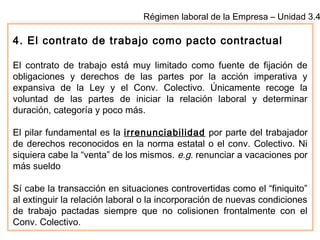 Régimen laboral de la Empresa – Unidad 3.4
4. El contrato de trabajo como pacto contractual
El contrato de trabajo está muy limitado como fuente de fijación de
obligaciones y derechos de las partes por la acción imperativa y
expansiva de la Ley y el Conv. Colectivo. Únicamente recoge la
voluntad de las partes de iniciar la relación laboral y determinar
duración, categoría y poco más.
El pilar fundamental es la irrenunciabilidad por parte del trabajador
de derechos reconocidos en la norma estatal o el conv. Colectivo. Ni
siquiera cabe la “venta” de los mismos. e.g. renunciar a vacaciones por
más sueldo
Sí cabe la transacción en situaciones controvertidas como el “finiquito”
al extinguir la relación laboral o la incorporación de nuevas condiciones
de trabajo pactadas siempre que no colisionen frontalmente con el
Conv. Colectivo.
 