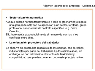 Régimen laboral de la Empresa – Unidad 3.1
• Sectorialización normativa
Aunque existen normas transversales a todo el ordenamiento laboral
una gran parte sólo son de aplicación a un sector, territorio, grupo
profesional o modalidad de contrato específico. e.g. Conv.
Colectivo.
Ello incrementa exponencialmente el número de normas y los
conflictos entre ellas.
• La orientación protectora del trabajador
Se observa en el carácter imperativo de las normas, con derechos
indisponibles por parte del trabajador. En los últimos años, sin
embargo, se han introducido elementos de flexibilidad y
competitividad que pueden poner en duda este principio tuitivo.
 