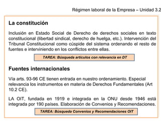 Régimen laboral de la Empresa – Unidad 3.2
La constitución
Inclusión en Estado Social de Derecho de derechos sociales en texto
constitucional (libertad sindical, derecho de huelga, etc.). Intervención del
Tribunal Constitucional como cúspide del sistema ordenando el resto de
fuentes e interviniendo en los conflictos entre ellas.
Fuentes internacionales
Vía arts. 93-96 CE tienen entrada en nuestro ordenamiento. Especial
relevancia los instrumentos en materia de Derechos Fundamentales (Art
10.2 CE).
LA OIT, fundada en 1919 e integrada en la ONU desde 1946 está
integrada por 190 países. Elaboración de Convenios y Recomendaciones.
TAREA: Búsqueda artículos con relevancia en DT
TAREA: Búsqueda Convenios y Recomendaciones OIT
 