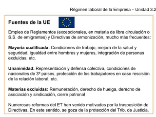 Régimen laboral de la Empresa – Unidad 3.2
Fuentes de la UE
Empleo de Reglamentos (excepcionales, en materia de libre circulación o
S.S. de emigrantes) y Directivas de armonización, mucho más frecuentes:
Mayoría cualificada: Condiciones de trabajo, mejora de la salud y
seguridad, igualdad entre hombres y mujeres, integración de personas
excluidas, etc.
Unanimidad: Representación y defensa colectiva, condiciones de
nacionales de 3º países, protección de los trabajadores en caso rescisión
de la relación laboral, etc.
Materias excluidas: Remuneración, derecho de huelga, derecho de
asociación y sindicación, cierre patronal
Numerosas reformas del ET han venido motivadas por la trasposición de
Directivas. En este sentido, se goza de la protección del Trib. de Justicia.
 