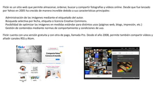 Flickr es un sitio web que permite almacenar, ordenar, buscar y compartir fotografías y vídeos online. Desde que fue lanzado
por Yahoo en 2005 ha crecido de manera increíble debido a sus características principales:
Administración de las imágenes mediante el etiquetado del autor.
Búsqueda selectiva por fecha, etiqueta o licencia Creative Commons.
Posibilidad de optimizar las imágenes en medidas estándar para distintos usos (páginas web, blogs, impresión, etc.)
Gestión de contenidos mediante normas de comportamiento y condiciones de uso.
Flickr cuenta con una versión gratuita y con otra de pago, llamada Pro. Desde el año 2008, permite también compartir vídeos y
añadir canales RSS y Atom.
 
