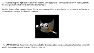 La edición de imágenes digitales, bien obtenidas mediante cámaras digitales o bien digitalizadas con un escáner, permite
modificar prácticamente todos los elementos de una imagen.
Cambiar el color, aplicar efectos artísticos, eliminar elementos, combinar varias imágenes, son operaciones básicas que se
realizan con un programa de edición de imágenes.
The GIMP ó GNU Image Manipulation Program es el editor de imágenes bajo licencia pública de software libre compatible
con los sistemas operativos GNU/Linux, Windows y Mac OX.
 