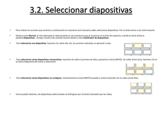 3.2. Seleccionar diapositivas
• Para realizar las acciones que veremos a continuación en ocasiones será necesario saber seleccionar diapositivas. Por lo tanto vamos a ver cómo hacerlo.
• Desde la vista Normal, lo más adecuado es seleccionarlas en las miniaturas que se muestran en el área de esquema, cuando se tiene activa la
pestaña Diapositivas . Aunque resulta más cómodo hacerlo desde la vista Clasificador de diapositivas.
• Para seleccionar una diapositiva, hacemos clic sobre ella. Así, las acciones realizadas se aplicarán a esta.
• Para seleccionar varias diapositivas consecutivas, hacemos clic sobre la primera de ellas y pulsamos la tecla MAYÚS. Sin soltar dicha tecla, hacemos clic en
la última diapositiva del tramo a seleccionar.
• Para seleccionar varias diapositivas no contiguas, mantendremos la tecla MAYÚS pulsada e iremos haciendo clic en cada una de ellas.
• Como puedes observar, las diapositivas seleccionadas se distinguen por el borde coloreado que las rodea.
 