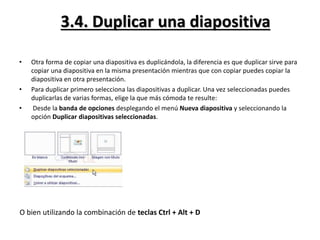 3.4. Duplicar una diapositiva
• Otra forma de copiar una diapositiva es duplicándola, la diferencia es que duplicar sirve para
copiar una diapositiva en la misma presentación mientras que con copiar puedes copiar la
diapositiva en otra presentación.
• Para duplicar primero selecciona las diapositivas a duplicar. Una vez seleccionadas puedes
duplicarlas de varias formas, elige la que más cómoda te resulte:
• Desde la banda de opciones desplegando el menú Nueva diapositiva y seleccionando la
opción Duplicar diapositivas seleccionadas.
O bien utilizando la combinación de teclas Ctrl + Alt + D
 