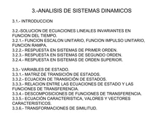 3.-ANALISIS DE SISTEMAS DINAMICOS
3.1.- INTRODUCCION
3.2.-SOLUCION DE ECUACIONES LINEALES INVARIANTES EN
FUNCION DEL TIEMPO.
3.2.1.- FUNCION ESCALON UNITARIO, FUNCION IMPULSO UNITARIO,
FUNCION RAMPA.
3.2.2.- RESPUESTA EN SISTEMAS DE PRIMER ORDEN.
3.2.3.- RESPUESTA EN SISTEMAS DE SEGUNDO ORDEN.
3.2.4.- RESPUESTA EN SISTEMAS DE ORDEN SUPERIOR.
3.3.- VARIABLES DE ESTADO.
3.3.1.- MATRIZ DE TRANSICIÓN DE ESTADOS.
3.3.2.- ECUACION DE TRANSICIÓN DE ESTADOS.
3.3.3.- RELACION ENTRE LAS ECUACIONES DE ESTADO Y LAS
FUNCIONES DE TRANSFERENCIA.
3.3.4.- DESCOMPOSICIONES DE FUNCIONES DE TRANSFERENCIA.
3.3.5.- ECUACIÓN CARACTERISTICA, VALORES Y VECTORES
CARACTERISTICOS.
3.3.6.- TRANSFORMACIONES DE SIMILITUD.
 