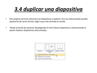 3.4 duplicar una diapositiva
• Para duplicar primero selecciona las diapositivas a duplicar. Una vez seleccionadas puedes
duplicarlas de varias formas, elige la que más cómoda te resulte:
• Desde la banda de opciones desplegando el menú Nueva diapositiva y seleccionando la
opción Duplicar diapositivas seleccionadas.
 