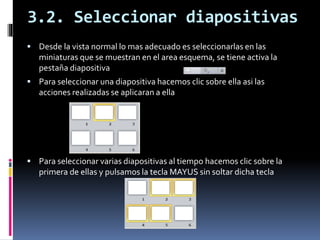 3.2. Seleccionar diapositivas
 Desde la vista normal lo mas adecuado es seleccionarlas en las
miniaturas que se muestran en el area esquema, se tiene activa la
pestaña diapositiva
 Para seleccionar una diapositiva hacemos clic sobre ella asi las
acciones realizadas se aplicaran a ella
 Para seleccionar varias diapositivas al tiempo hacemos clic sobre la
primera de ellas y pulsamos la tecla MAYUS sin soltar dicha tecla
 