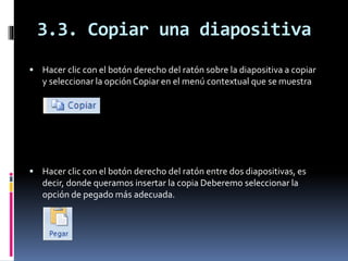 3.3. Copiar una diapositiva
 Hacer clic con el botón derecho del ratón sobre la diapositiva a copiar
y seleccionar la opción Copiar en el menú contextual que se muestra
 Hacer clic con el botón derecho del ratón entre dos diapositivas, es
decir, donde queramos insertar la copia Deberemo seleccionar la
opción de pegado más adecuada.
 
