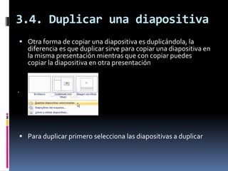 3.4. Duplicar una diapositiva
 Otra forma de copiar una diapositiva es duplicándola, la
diferencia es que duplicar sirve para copiar una diapositiva en
la misma presentación mientras que con copiar puedes
copiar la diapositiva en otra presentación
.
 Para duplicar primero selecciona las diapositivas a duplicar
 
