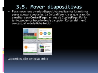 3.5. Mover diapositivas
 Para mover una o varias diapositivas realizamos los mismos
pasos que para copiarlas. La única diferencia es que la acción
a realizar será Cortar/Pegar, en vez de Copiar/Pegar.Por lo
tanto, podemos hacerlo desde La opción Cortar del menú
contextual, o de la ficha Inicio
La combinación de teclas ctrl+x
 