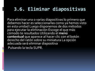 3.6. Eliminar diapositivas
Para eliminar una o varias diapositivas lo primero que
debemos hacer es seleccionarlas como ya hemos visto
en esta unidad Luego disponemos de dos métodos
para ejecutar la eliminación Escoge el que más
cómodo te resultados Utilizando el menú
contextual que aparece al hacer clic con el botón
derecho del ratón sobre su miniatura La opción
adecuada será eliminar diapositiva
Pulsando la tecla SUPR.
 