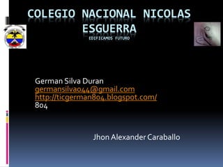 COLEGIO NACIONAL NICOLAS
ESGUERRA
EDIFICAMOS FUTURO
German Silva Duran
germansilva044@gmail.com
http://ticgerman804.blogspot.com/
804
Jhon Alexander Caraballo
 