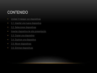 CONTENIDO
• Unidad 3 trabajar con diapositivas
• 3.1. Insertar una nueva diapositiva
• 3.2. Seleccionar diapositivas
• Insertar diapositiva de otra presentación
• 3.3. Copiar una diapositiva
• 3.4. Duplicar una diapositiva
• 3.5. Mover diapositivas
• 3.6. Eliminar diapositivas