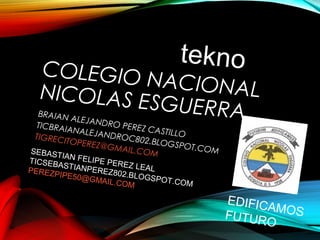 COLEGIO NACIONALNICOLAS ESGUERRABRAIAN ALEJANDRO PEREZ CASTILLO
TICBRAIANALEJANDROC802.BLOGSPOT.COM
TIGRECITOPEREZ@GMAIL.COM
tekno
SEBASTIAN FELIPE PEREZ LEAL
TICSEBASTIANPEREZ802.BLOGSPOT.COM
PEREZPIPE50@GMAIL.COM
EDIFICAMOSFUTURO
 