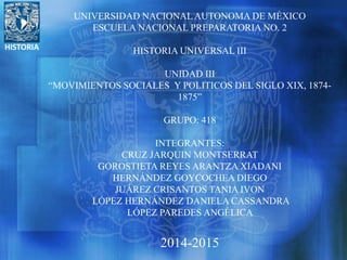 HISTORIA
UNIVERSIDAD NACIONAL AUTONOMA DE MÉXICO
ESCUELA NACIONAL PREPARATORIA NO. 2
HISTORIA UNIVERSAL III
UNIDAD III
“MOVIMIENTOS SOCIALES Y POLITICOS DEL SIGLO XIX, 1874-
1875”
GRUPO: 418
INTEGRANTES:
CRUZ JARQUIN MONTSERRAT
GOROSTIETA REYES ARANTZA XIADANI
HERNÁNDEZ GOYCOCHEA DIEGO
JUÁREZ CRISANTOS TANIA IVON
LÓPEZ HERNÁNDEZ DANIELA CASSANDRA
LÓPEZ PAREDES ANGÉLICA
2014-2015
 