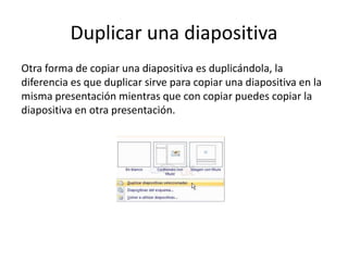 Duplicar una diapositiva
Otra forma de copiar una diapositiva es duplicándola, la
diferencia es que duplicar sirve para copiar una diapositiva en la
misma presentación mientras que con copiar puedes copiar la
diapositiva en otra presentación.
 