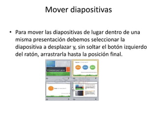 Mover diapositivas
• Para mover las diapositivas de lugar dentro de una
misma presentación debemos seleccionar la
diapositiva a desplazar y, sin soltar el botón izquierdo
del ratón, arrastrarla hasta la posición final.
 