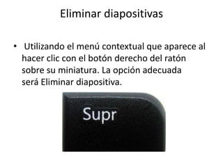 Eliminar diapositivas
• Utilizando el menú contextual que aparece al
hacer clic con el botón derecho del ratón
sobre su miniatura. La opción adecuada
será Eliminar diapositiva.
 