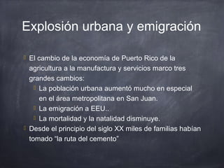 Explosión urbana y emigración
 El cambio de la economía de Puerto Rico de la
agricultura a la manufactura y servicios marco tres
grandes cambios:
 La población urbana aumentó mucho en especial
en el área metropolitana en San Juan.
 La emigración a EEU..
 La mortalidad y la natalidad disminuye.
 Desde el principio del siglo XX miles de familias habían
tomado “la ruta del cemento”
 
