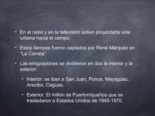 En el radio y en la televisión solían proyectarla vida
urbana hacia el campo.
Estos tiempos fueron captados por René Márquez en
“La Carreta”
Las emigraciones se dividieron en dos la interior y la
exterior:
Interior: se iban a San Juan, Ponce, Mayagüez,
Arecibo, Caguas.
Exterior: El millón de Puertorriqueños que se
trasladaron a Estados Unidos de 1945-1970.
 