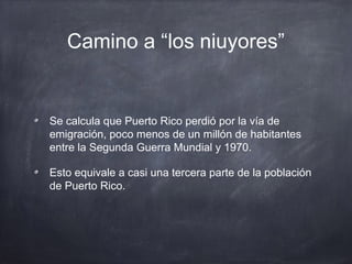 Camino a “los niuyores”
Se calcula que Puerto Rico perdió por la vía de
emigración, poco menos de un millón de habitantes
entre la Segunda Guerra Mundial y 1970.
Esto equivale a casi una tercera parte de la población
de Puerto Rico.
 