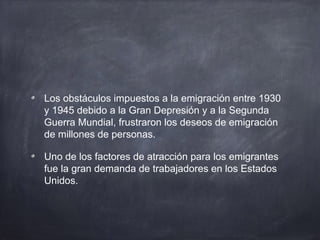 Los obstáculos impuestos a la emigración entre 1930
y 1945 debido a la Gran Depresión y a la Segunda
Guerra Mundial, frustraron los deseos de emigración
de millones de personas.
Uno de los factores de atracción para los emigrantes
fue la gran demanda de trabajadores en los Estados
Unidos.
 
