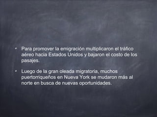 Para promover la emigración multiplicaron el tráfico
aéreo hacia Estados Unidos y bajaron el costo de los
pasajes.
Luego de la gran oleada migratoria, muchos
puertorriqueños en Nueva York se mudaron más al
norte en busca de nuevas oportunidades.
 