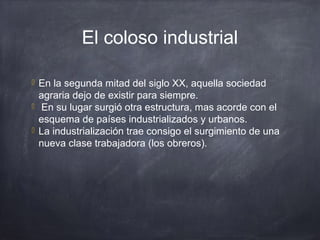 El coloso industrial
 En la segunda mitad del siglo XX, aquella sociedad
agraria dejo de existir para siempre.
 En su lugar surgió otra estructura, mas acorde con el
esquema de países industrializados y urbanos.
 La industrialización trae consigo el surgimiento de una
nueva clase trabajadora (los obreros).
 