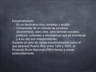  Industrialización
 Es un fenómeno muy complejo y amplio.
 Comprende de un cúmulo de procesos
(económicos, claro esta, pero también sociales,
políticos, culturales e ideológicos) que se entrelazan
y a su vez son independientes.
 Durante un ciclo de rápida industrialización como el
que atravesó Puerto Rico entre 1950 y 1970, el
Producto Bruto Nacional (PBN) tiende a crecer
aceleradamente.
 
