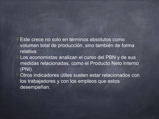  Este crece no solo en términos absolutos como
volumen total de producción, sino también de forma
relativa.
 Los economistas analizan el curso del PBN y de sus
medidas relacionadas, como el Producto Neto Interno
(PNI).
 Otros indicadores útiles suelen estar relacionados con
los trabajadores y con los empleos que estos
desempeñan.
 
